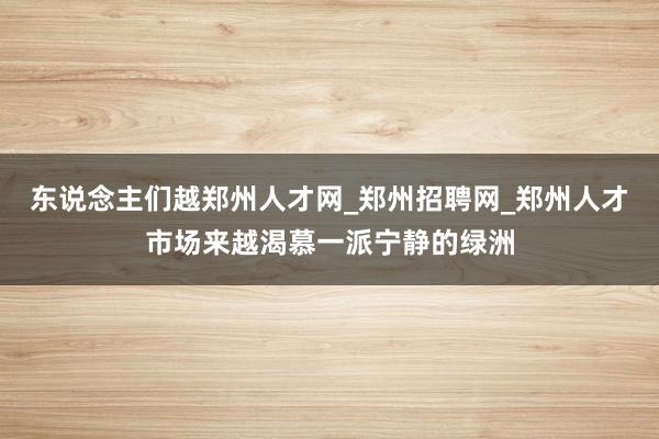 东说念主们越郑州人才网_郑州招聘网_郑州人才市场来越渴慕一派宁静的绿洲