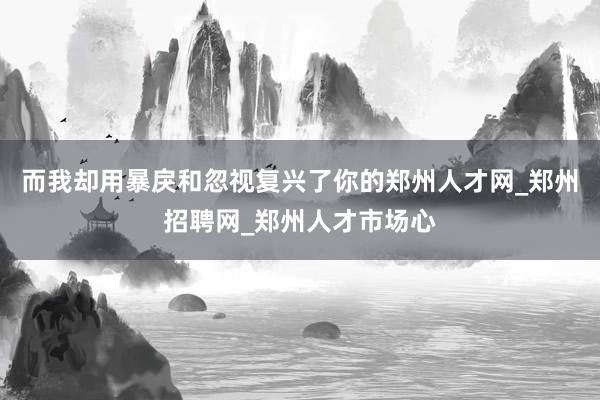 而我却用暴戾和忽视复兴了你的郑州人才网_郑州招聘网_郑州人才市场心