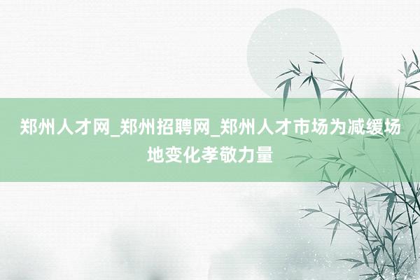 郑州人才网_郑州招聘网_郑州人才市场为减缓场地变化孝敬力量